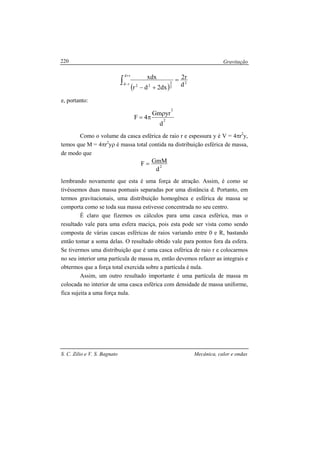 Gravitação
S. C. Zilio e V. S. Bagnato Mecânica, calor e ondas
220
( )
∫
+
−
=
+−
rd
rd 2
2
3
22 d
r2
dx2dr
xdx
e, portanto:
2
2
d
yrGm
4F
ρ
π=
Como o volume da casca esférica de raio r e espessura y é V = 4πr2
y,
temos que M = 4πr2
yρ é massa total contida na distribuição esférica de massa,
de modo que
2
d
GmMF =
lembrando novamente que esta é uma força de atração. Assim, é como se
tivéssemos duas massa pontuais separadas por uma distância d. Portanto, em
termos gravitacionais, uma distribuição homogênea e esférica de massa se
comporta como se toda sua massa estivesse concentrada no seu centro.
É claro que fizemos os cálculos para uma casca esférica, mas o
resultado vale para uma esfera maciça, pois esta pode ser vista como sendo
composta de várias cascas esféricas de raios variando entre 0 e R, bastando
então tomar a soma delas. O resultado obtido vale para pontos fora da esfera.
Se tivermos uma distribuição que é uma casca esférica de raio r e colocarmos
no seu interior uma partícula de massa m, então devemos refazer as integrais e
obtermos que a força total exercida sobre a partícula é nula.
Assim, um outro resultado importante é uma partícula de massa m
colocada no interior de uma casca esférica com densidade de massa uniforme,
fica sujeita a uma força nula.
 