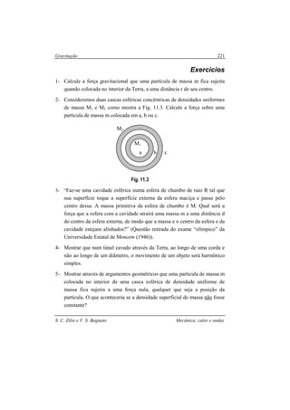 Gravitação
S. C. Zilio e V. S. Bagnato Mecânica, calor e ondas
221
Exercícios
1- Calcule a força gravitacional que uma partícula de massa m fica sujeita
quando colocada no interior da Terra, a uma distância r de seu centro.
2- Consideremos duas cascas esféricas concêntricas de densidades uniformes
de massa M1 e M2 como mostra a Fig. 11.3. Calcule a força sobre uma
partícula de massa m colocada em a, b ou c.
Fig. 11.3
3- “Faz-se uma cavidade esférica numa esfera de chumbo de raio R tal que
sua superfície toque a superfície externa da esfera maciça e passe pelo
centro dessa. A massa primitiva da esfera de chumbo é M. Qual será a
força que a esfera com a cavidade atrairá uma massa m a uma distância d
do centro da esfera externa, de modo que a massa e o centro da esfera e da
cavidade estejam alinhados?” (Questão retirada do exame “olímpico” da
Universidade Estatal de Moscow (1946)).
4- Mostrar que num túnel cavado através da Terra, ao longo de uma corda e
não ao longo de um diâmetro, o movimento de um objeto será harmônico
simples.
5- Mostrar através de argumentos geométricos que uma partícula de massa m
colocada no interior de uma casca esférica de densidade uniforme de
massa fica sujeira a uma força nula, qualquer que seja a posição da
partícula. O que aconteceria se a densidade superficial de massa não fosse
constante?
c
M2
M1
a b
 