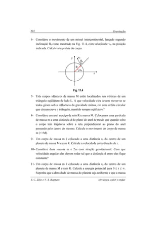 Gravitação
S. C. Zilio e V. S. Bagnato Mecânica, calor e ondas
222
6- Considere o movimento de um míssel intercontinental, lançado segundo
inclinação θ0 como mostrado na Fig. 11.4, com velocidade v0, na posição
indicada. Calcule a trajetória do corpo.
Fig. 11.4
7- Três corpos idênticos de massa M estão localizados nos vértices de um
triângulo eqüilátero de lado L. A que velocidade eles devem mover-se se
todos giram sob a influência da gravidade mútua, em uma órbita circular
que circunscreve o triângulo, mantido sempre eqüilátero?
8- Considere um anel maciço de raio R e massa M. Colocamos uma partícula
de massa m a uma distância d do plano do anel de modo que quando solto
o corpo tem trajetória sobre a reta perpendicular ao plano do anel
passando pelo centro do mesmo. Calcule o movimento do corpo de massa
m (<<M).
9- Um corpo de massa m é colocado a uma distância r0 do centro de um
planeta de massa M e raio R. Calcule a velocidade como função de r.
10- Considere duas massas m e 2m com atração gravitacional. Com que
velocidade angular elas devem rodar tal que a distância d entre elas fique
constante?
11- Um corpo de massa m é colocado a uma distância r0 do centro de um
planeta de massa M e raio R. Calcule a energia potencial para 0 ≤ r ≤ ∞.
Suponha que a densidade de massa do planeta seja uniforme e que a massa
R
α0
x
θ0
y v0
 