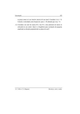 Gravitação
S. C. Zilio e V. S. Bagnato Mecânica, calor e ondas
223
m possa entrar no seu interior através de um túnel. Considere v(∞) = 0.
Calcule a velocidade como função de r para r < R sabendo que v(r0) = 0.
12- Considere um anel de massa M e raio R e uma partícula de massa m
colocada no seu centro. Qual é a freqüência para oscilações de pequena
amplitude na direção perpendicular ao plano do anel?
 