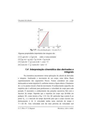 S. C. Zilio e V. S. Bagnato Mecânica, calor e ondas
Um pouco de cálculo 19
Fig. 1.17 – Área da função g(x) = 4x entre 0 e 1.
Algumas propriedades importantes das integrais são:
(1) ∫ c g(x) dx = c ∫ g(x) dx onde c é uma constante
(2) ∫ [g1 (x) + g2 (x)] = ∫ g1 (x) dx + ∫ g2 (x) dx
(3) ∫ senx dx = ∫ dx
d
(-cos x) dx = - cosx + C
(4) ∫ cosx dx = ∫ dx
d
(senx) dx = senx + C
1.4 Interpretação cinemática das derivadas e
integrais
Na cinemática encontramos várias aplicações do cálculo de derivadas
e integrais. Analisando o movimento de um corpo, estas idéias fluem
espontaneamente dos argumentos físicos. Vamos considerar um corpo
deslocando-se numa trajetória S, conforme mostra a figura abaixo. Chamamos
de i e f os pontos inicial e final do movimento. O conhecimento específico da
trajetória não é suficiente para predizermos a velocidade do corpo para cada
posição. É necessário o conhecimento das posições sucessivas S(t) com o
decorrer do tempo. Suponha que a trajetória do corpo seja dividida em
pedaços s
r
∆ , como mostra a Fig. 1.18. Um s
r
∆ particular liga o ponto Sj ao
ponto Sj+1 e o intervalo de tempo decorrido para que o corpo execute este
deslocamento é ∆t. A velocidade média neste intervalo de tempo é
t/sv ∆∆=
rr
. Esta velocidade será tão mais próxima da velocidade real
0.0 0.5 1.0 1.5 2.0
0
1
2
3
4
x
g(x)
 