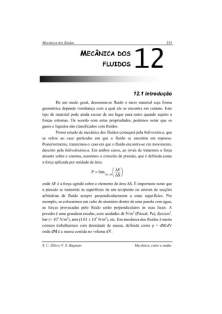 Mecânica dos fluidos
S. C. Zilio e V. S. Bagnato Mecânica, calor e ondas
225
12.1 Introdução
De um modo geral, denomina-se fluído o meio material cuja forma
geométrica depende vizinhança com a qual ele se encontra em contato. Este
tipo de material pode ainda escoar de um lugar para outro quando sujeito a
forças externas. De acordo com estas propriedades, podemos notar que os
gases e líquidos são classificados com fluídos.
Nosso estudo de mecânica dos fluídos começará pela hidrostática, que
se refere ao caso particular em que o fluído se encontra em repouso.
Posteriormente, trataremos o caso em que o fluido encontra-se em movimento,
descrito pela hidrodinâmica. Em ambos casos, ao invés de tratarmos a força
atuante sobre o sistema, usaremos o conceito de pressão, que é definida como
a força aplicada por unidade de área:






∆
∆= →∆ S
FlimP 0S
onde ∆F é a força agindo sobre o elemento de área ∆S. É importante notar que
a pressão se transmite às superfícies de um recipiente ou através de secções
arbitrárias de fluído sempre perpendicularmente a estas superfícies. Por
exemplo, se colocarmos um cubo de alumínio dentro de uma panela com água,
as forças provocadas pelo fluído serão perpendiculares às suas faces. A
pressão é uma grandeza escalar, com unidades de N/m2
(Pascal, Pa), dyn/cm2
,
bar (= 105
N/m2
), atm (1.01 x 105
N/m2
), etc. Em mecânica dos fluídos é muito
comum trabalharmos com densidade de massa, definida como ρ = dM/dV
onde dM é a massa contida no volume dV.
12MECÂNICA DOS
FLUIDOS
 