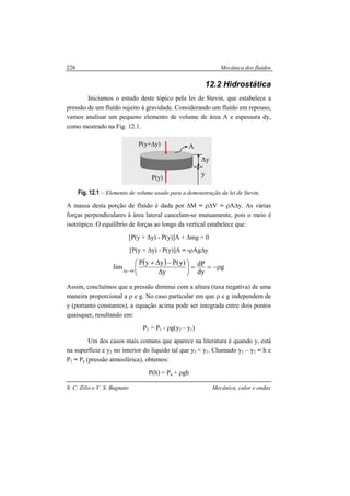 Mecânica dos fluidos
S. C. Zilio e V. S. Bagnato Mecânica, calor e ondas
226
12.2 Hidrostática
Iniciamos o estudo deste tópico pela lei de Stevin, que estabelece a
pressão de um fluído sujeito à gravidade. Considerando um fluído em repouso,
vamos analisar um pequeno elemento de volume de área A e espessura dy,
como mostrado na Fig. 12.1.
Fig. 12.1 – Elemento de volume usado para a demonstração da lei de Stevin,
A massa desta porção de fluído é dada por ∆M = ρ∆V = ρA∆y. As várias
forças perpendiculares à área lateral cancelam-se mutuamente, pois o meio é
isotrópico. O equilíbrio de forças ao longo da vertical estabelece que:
[P(y + ∆y) - P(y)]A + ∆mg = 0
[P(y + ∆y) - P(y)]A = -ρAg∆y
( ) g
dy
dP
y
)y(PyyP
lim 0y
ρ−==





∆
−∆+
→∆
Assim, concluímos que a pressão diminui com a altura (taxa negativa) de uma
maneira proporcional a ρ e g. No caso particular em que ρ e g independem de
y (portanto constantes), a equação acima pode ser integrada entre dois pontos
quaisquer, resultando em:
P2 = P1 - ρg(y2 – y1)
Um dos casos mais comuns que aparece na literatura é quando y1 está
na superfície e y2 no interior do líquido tal que y2 < y1. Chamado y1 – y2 = h e
P1 = Pa (pressão atmosférica), obtemos:
P(h) = Pa + ρgh
A
P(y)
P(y+∆y)
y
∆y
 