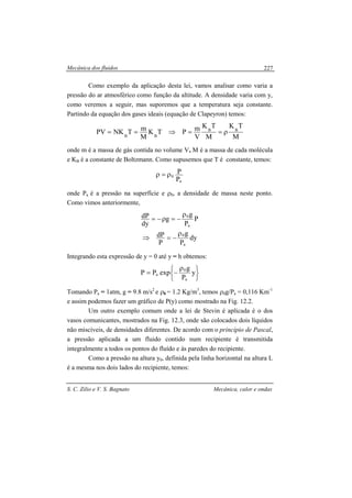 Mecânica dos fluidos
S. C. Zilio e V. S. Bagnato Mecânica, calor e ondas
227
Como exemplo da aplicação desta lei, vamos analisar como varia a
pressão do ar atmosférico como função da altitude. A densidade varia com y,
como veremos a seguir, mas suporemos que a temperatura seja constante.
Partindo da equação dos gases ideais (equação de Clapeyron) temos:
M
TK
M
TK
V
mPTK
M
mTNKPV BB
BB
ρ==⇒==
onde m é a massa de gás contida no volume V, M é a massa de cada molécula
e KB é a constante de Boltzmann. Como supusemos que T é constante, temos:
a
0
P
Pρ=ρ
onde Pa é a pressão na superfície e ρ0, a densidade de massa neste ponto.
Como vimos anteriormente,
P
P
g
g
dy
dP
a
0ρ
−=ρ−=
dy
P
g
P
dP
a
0ρ
−=⇒
Integrando esta expressão de y = 0 até y = h obtemos:





 ρ
−= y
P
g
expPP
a
0
a
Tomando Pa = 1atm, g = 9.8 m/s2
e ρ0 = 1.2 Kg/m3
, temos ρ0g/Pa = 0,116 Km-1
e assim podemos fazer um gráfico de P(y) como mostrado na Fig. 12.2.
Um outro exemplo comum onde a lei de Stevin é aplicada é o dos
vasos comunicantes, mostrados na Fig. 12.3, onde são colocados dois líquidos
não miscíveis, de densidades diferentes. De acordo com o princípio de Pascal,
a pressão aplicada a um fluido contido num recipiente é transmitida
integralmente a todos os pontos do fluído e às paredes do recipiente.
Como a pressão na altura y0, definida pela linha horizontal na altura L
é a mesma nos dois lados do recipiente, temos:
 