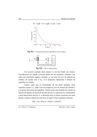 Mecânica dos fluidos
S. C. Zilio e V. S. Bagnato Mecânica, calor e ondas
228
Pa + ρ1gh1 = Pa + ρ2gh2 ⇒ ρ1h1 = ρ2h2
0 10 20 30 40 50
0.0
0.2
0.4
0.6
0.8
1.0
Pressão(atm)
y (Km)
Fig. 12.2 – Variação da pressão atmosférica com a altura.
Fig. 12.3 – Vasos comunicantes.
Um terceiro exemplo deste tópico é o de um fluído em rotação.
Consideremos um liquido colocado dentro de um recipiente cilíndrico, que
roda com velocidade angular constante, ω, em torno do eixo de simetria do
cilindro, de acordo com a Fig. 12.4. Queremos determinar o formato da
superfície do cilindro.
Vamos supor que as coordenadas de um ponto qualquer desta
superfície sejam r e y, onde r tem sua origem no eixo de simetria do cilindro e
y no ponto mais baixo da superfície. Vamos tomar um elemento de volume no
interior do líquido, na forma de um anel de raio r e espessura ∆r. Chamaremos
a área lateral deste anel de A. A diferença entre as forças existentes nas áreas
laterais, externa e interna do anel deve ser igual à força centrípeta. Portanto,
[P(r + ∆r) - P(r)] A = ∆mω2
r = ρA∆rω2
r
h2
y0
L
h1
 
