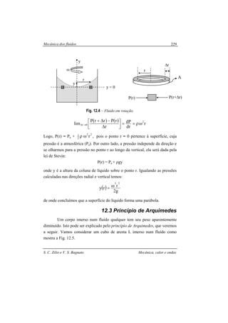 Mecânica dos fluidos
S. C. Zilio e V. S. Bagnato Mecânica, calor e ondas
229
Fig. 12.4 – Fluido em rotação.
( ) ( )
r
dr
dP
r
rPrrP
lim
2
0r ωρ==




∆
−∆+
→∆
Logo, P(r) = Pa +
22
2
1
rωρ , pois o ponto r = 0 pertence à superfície, cuja
pressão é a atmosférica (Pa). Por outro lado, a pressão independe da direção e
se olharmos para a pressão no ponto r ao longo da vertical, ela será dada pela
lei de Stevin:
P(r) = Pa + ρgy
onde y é a altura da coluna de líquido sobre o ponto r. Igualando as pressões
calculadas nas direções radial e vertical temos:
( )
g2
rry
22
ω=
de onde concluímos que a superfície do líquido forma uma parábola.
12.3 Princípio de Arquimedes
Um corpo imerso num fluído qualquer tem seu peso aparentemente
diminuído. Isto pode ser explicado pelo princípio de Arquimedes, que veremos
a seguir. Vamos considerar um cubo de aresta L imerso num fluído como
mostra a Fig. 12.5.
y
r
y = 0
y
ω r
∆r
A
P(r) P(r+∆r)
 