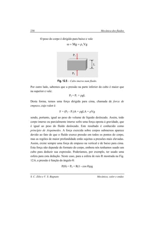 Mecânica dos fluidos
S. C. Zilio e V. S. Bagnato Mecânica, calor e ondas
230
O peso do corpo é dirigido para baixo e vale
VgMg cρ==ω
Fig. 12.5 – Cubo imerso num fluido.
Por outro lado, sabemos que a pressão na parte inferior do cubo é maior que
na superior e vale:
P2 = P1 + ρgL
Desta forma, temos uma força dirigida para cima, chamada de forca de
empuxo, cujo valor é:
F = (P2 – P1)A = ρgLA = ρVg
sendo, portanto, igual ao peso do volume de líquido deslocado. Assim, todo
corpo imerso ou parcialmente imerso sofre uma força oposta à gravidade, que
é igual ao peso do fluído deslocado. Este resultado é conhecido como
princípio de Arquimedes. A força exercida sobre corpos submersos aparece
devido ao fato de que o fluído exerce pressão em todos os pontos do corpo,
mas as regiões de maior profundidade estão sujeitas a pressões mais elevadas.
Assim, existe sempre uma força de empuxo na vertical e de baixo para cima.
Esta força não depende do formato do corpo, embora nós tenhamos usado um
cubo para deduzir sua expressão. Poderíamos, por exemplo, ter usado uma
esfera para esta dedução. Neste caso, para a esfera de raio R mostrada na Fig.
12.6, a pressão é função do ângulo θ:
P(θ) = P0 + R(1 - cos θ)ρg
P2
P1
L
 