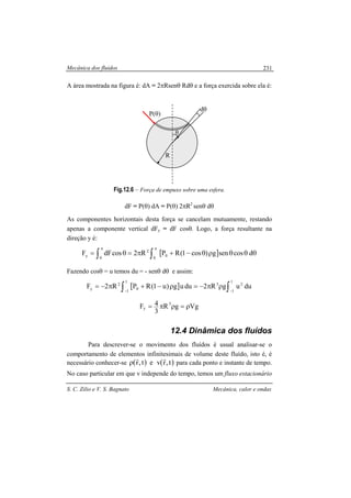 Mecânica dos fluidos
S. C. Zilio e V. S. Bagnato Mecânica, calor e ondas
231
A área mostrada na figura é: dA = 2πRsenθ Rdθ e a força exercida sobre ela é:
Fig.12.6 – Força de empuxo sobre uma esfera.
dF = P(θ) dA = P(θ) 2πR2
senθ dθ
As componentes horizontais desta força se cancelam mutuamente, restando
apenas a componente vertical dFy = dF cosθ. Logo, a força resultante na
direção y é:
[ ] θθθρθ−+π=θ= ∫∫
ππ
dcosseng)cos1(RPR2cosdFF 0
0
2
0
y
Fazendo cosθ = u temos du = - senθ dθ e assim:
[ ] duugR2duug)u1(RPR2F
1
1
23
1
1
0
2
y ∫∫ −−
ρπ−=ρ−+π−=
VggR
3
4F 3
y ρ=ρπ=
12.4 Dinâmica dos fluídos
Para descrever-se o movimento dos fluídos é usual analisar-se o
comportamento de elementos infinitesimais de volume deste fluído, isto é, é
necessário conhecer-se ( ) ( )t,rvet,r
rr
ρ para cada ponto e instante de tempo.
No caso particular em que v independe do tempo, temos um fluxo estacionário
R
dθ
θ
P(θ)
 