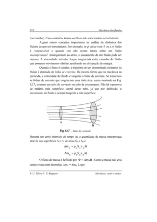 Mecânica dos fluidos
S. C. Zilio e V. S. Bagnato Mecânica, calor e ondas
232
(ou lamelar). Caso contrário, temos um fluxo não estacionário ou turbulento.
Alguns outros conceitos importantes na análise da dinâmica dos
fluidos devem ser introduzidos. Por exemplo, se ρ variar com r
r
ou t, o fluido
é compressível e quando isto não ocorre temos então um fluído
incompressível. Analogamente ao atrito, o escoamento de um fluido pode ser
viscoso. A viscosidade introduz forças tangenciais entre camadas do fluído
que possuem movimento relativo, resultando em dissipação de energia.
Quando o fluxo é lamelar, a trajetória de um determinado elemento do
fluído é chamada de linha de corrente. Da mesma forma que na mecânica da
partícula, a velocidade do fluído é tangente à linha de corrente. Se tomarmos
as linhas de corrente que tangenciam uma dada área, como mostrado na Fig.
12.7, teremos um tubo de corrente ou tubo de escoamento. Não há transporte
de matéria pela superfície lateral deste tubo, já que por definição, o
movimento do fluido é sempre tangente a esta superfície.
Fig. 12.7 – Tubo de corrente.
Durante um certo intervalo de tempo ∆t, a quantidade de massa transportada
através das superfícies A e B, de áreas SA e SB é:
tvSm AAAA
∆ρ=∆
tvSm BBBB
∆ρ=∆
O fluxo de massa é definido por t/m ∆∆=Φ . Como a massa não está
sendo criada nem destruída, ∆mA = ∆mB. Logo:
A
B
 