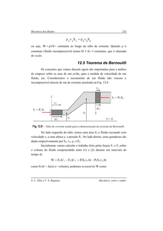Mecânica dos fluidos
S. C. Zilio e V. S. Bagnato Mecânica, calor e ondas
233
BBBAAA
SvSv ρ=ρ
ou seja, vSρ=Φ = constante ao longo do tubo de corrente. Quando ρ é
constante (fluído incompressível) temos Θ = Sv = constante, que é chamada
de vazão.
12.5 Teorema de Bernouilli
Os conceitos que vamos discutir agora são importantes para a análise
do empuxo sobre as asas de um avião, para a medida da velocidade de um
fluído, etc. Consideremos o escoamento de um fluído não viscoso e
incompressível através de um de corrente mostrado na Fig. 12.8.
Fig. 12.8 – Tubo de corrente usado para a demonstração do teorema de Bernouilli.
No lado esquerdo do tubo, temos uma área S1 e fluído escoando com
velocidade v1 a uma altura y1 e pressão P1. No lado direito, estas grandezas são
dadas respectivamente por S2, v2, y2 e P2.
Inicialmente vamos calcular o trabalho feito pelas forças F1 e F2 sobre
o volume do fluído compreendido entre (1) e (2) durante um intervalo de
tempo ∆t.
tvSPtvSPFFW 2221112211 ∆−∆=∆−∆= ll
como Sv∆t = ∆m/ρ (= volume), podemos re-escrever W como:
1
2
U = 0
v1
v2
∆l1
∆l2F1 = P1 S1
F2 = P2 S2
y1
y2
 
