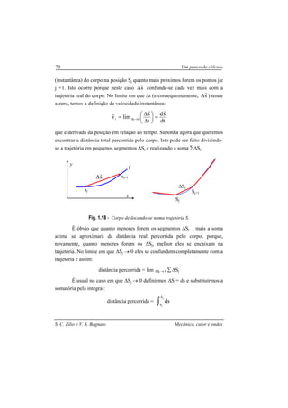 S. C. Zilio e V. S. Bagnato Mecânica, calor e ondas
20 Um pouco de cálculo
(instantânea) do corpo na posição Sj quanto mais próximos forem os pontos j e
j +1. Isto ocorre porque neste caso s
r
∆ confunde-se cada vez mais com a
trajetória real do corpo. No limite em que ∆t (e consequentemente, s
r
∆ ) tende
a zero, temos a definição da velocidade instantânea:
dt
sd
t
s
limv 0ti
rr
r
=





∆
∆
= →∆
que é derivada da posição em relação ao tempo. Suponha agora que queremos
encontrar a distância total percorrida pelo corpo. Isto pode ser feito dividindo-
se a trajetória em pequenos segmentos ∆Sj e realizando a soma ∑∆Sj.
Fig. 1.18 - Corpo deslocando-se numa trajetória S.
É óbvio que quanto menores forem os segmentos ∆Sj , mais a soma
acima se aproximará da distância real percorrida pelo corpo, porque,
novamente, quanto menores forem os ∆Sj, melhor eles se encaixam na
trajetória. No limite em que ∆Sj → 0 eles se confundem completamente com a
trajetória e assim:
distância percorrida = lim ∆Sj → 0 ∑ ∆Sj
É usual no caso em que ∆Sj → 0 definirmos ∆S = ds e substituirmos a
somatória pela integral:
distância percorrida = ∫
j
i
S
S
ds
x
y
i
f
sj
sj+1s
r
∆
Sj
Sj+1
∆Sj
 