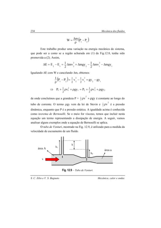 Mecânica dos fluidos
S. C. Zilio e V. S. Bagnato Mecânica, calor e ondas
234
( )21
PPmW −
ρ
∆=
Este trabalho produz uma variação na energia mecânica do sistema,
que pode ser a como se a região achurada em (1) da Fig.12.8, tenha sido
promovida a (2). Assim,
1
2
12
2
212
mgymv
2
1mgymv
2
1EEE ∆−∆−∆+∆=−=∆
Igualando ∆E com W e cancelando ∆m, obtemos:
( ) 12
2
1
2
221
gygyvvPP1
2
1
2
1
−+−=−
ρ
2
2
221
2
11 gyvPgyvP
2
1
2
1 ρ+ρ+=ρ+ρ+⇒
de onde concluímos que a grandeza P + gyv
2
2
1
ρ+ρ é constante ao longo do
tubo de corrente. O termo ρgy vem da lei de Stevin e
2
2
1
vρ é a pressão
dinâmica, enquanto que P é a pressão estática. A igualdade acima é conhecida
como teorema de Bernouilli. Se o meio for viscoso, temos que incluir nesta
equação um termo representando a dissipação de energia. A seguir, vamos
analisar alguns exemplos onde a equação de Bernouilli se aplica.
O tubo de Venturi, mostrado na Fig. 12.9, é utilizado para a medida da
velocidade de escoamento de um fluído.
Fig. 12.9 – Tubo de Venturi.
h1
h2
h
v
área a
área A
1
2
 