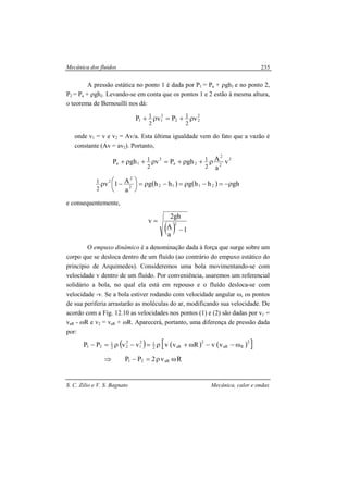 Mecânica dos fluidos
S. C. Zilio e V. S. Bagnato Mecânica, calor e ondas
235
A pressão estática no ponto 1 é dada por P1 = Pa + ρgh1 e no ponto 2,
P2 = Pa + ρgh2. Levando-se em conta que os pontos 1 e 2 estão à mesma altura,
o teorema de Bernouilli nos dá:
2
22
2
11 vPvP
2
1
2
1 ρ+=ρ+
onde v1 = v e v2 = Av/a. Esta última igualdade vem do fato que a vazão é
constante (Av = av2). Portanto,
2
2
2
2a
2
1a v
a
AghPvghP
2
1
2
1 ρ+ρ+=ρ+ρ+
( ) ( ) ghhhghhg
a
A1v 21122
2
2
2
1 ρ−=−ρ=−ρ=




 −ρ
e consequentemente,
( ) 1
a
A
gh2
v 2
−
=
O empuxo dinâmico é a denominação dada à força que surge sobre um
corpo que se desloca dentro de um fluído (ao contrário do empuxo estático do
princípio de Arquimedes). Consideremos uma bola movimentando-se com
velocidade v dentro de um fluído. Por conveniência, usaremos um referencial
solidário a bola, no qual ela está em repouso e o fluído desloca-se com
velocidade -v. Se a bola estiver rodando com velocidade angular ω, os pontos
de sua periferia arrastarão as moléculas do ar, modificando sua velocidade. De
acordo com a Fig. 12.10 as velocidades nos pontos (1) e (2) são dadas por v1 =
vaR - ωR e v2 = vaR + ωR. Aparecerá, portanto, uma diferença de pressão dada
por:
( ) ( ) ( )[ ]
Rv2PP
vvRvvvvPP
aR21
2
RaR
2
aR2
12
1
2
22
1
21
ωρ=−⇒
ω−−ω+ρ=−ρ=−
 
