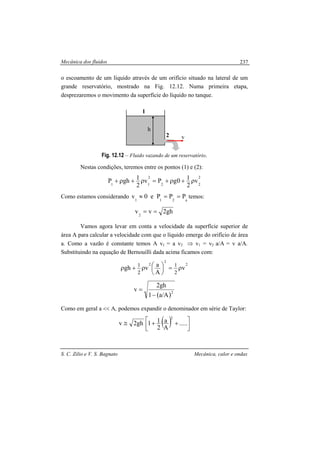 Mecânica dos fluidos
S. C. Zilio e V. S. Bagnato Mecânica, calor e ondas
237
o escoamento de um líquido através de um orifício situado na lateral de um
grande reservatório, mostrado na Fig. 12.12. Numa primeira etapa,
desprezaremos o movimento da superfície do líquido no tanque.
Fig. 12.12 – Fluido vazando de um reservatório.
Nestas condições, teremos entre os pontos (1) e (2):
2
22
2
11
v
2
10gPv
2
1ghP ρ+ρ+=ρ+ρ+
Como estamos considerando a211
PPPe0v ==≈ temos:
gh2vv2
==
Vamos agora levar em conta a velocidade da superfície superior de
área A para calcular a velocidade com que o líquido emerge do orifício de área
a. Como a vazão é constante temos A v1 = a v2 ⇒ v1 = v2 a/A = v a/A.
Substituindo na equação de Bernouilli dada acima ficamos com:
2
2
2
v
A
avgh
2
1
2
1
ρ=




ρ+ρ
( )2
A/a1
gh2
v
−
=
Como em geral a << A, podemos expandir o denominador em série de Taylor:
( ) 


 ++≅ .....
A
a
2
11gh2v
2
h
1
2 v
 