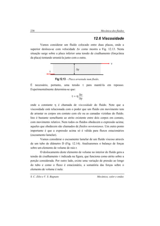 Mecânica dos fluidos
S. C. Zilio e V. S. Bagnato Mecânica, calor e ondas
238
12.6 Viscosidade
Vamos considerar um fluído colocado entre duas placas, onde a
superior desloca-se com velocidade ∆v como mostra a Fig. 12.13. Nesta
situação surge sobre a placa inferior uma tensão de cisalhamento (força/área
da placa) tentando arrastá-la junto com a outra.
Fig.12.13 – Placa arrastada num fluido.
É necessário, portanto, uma tensão τ para mantê-la em repouso.
Experimentalmente determina-se que:
y
v
∆
∆η=τ
onde a constante η é chamada de viscosidade do fluído. Note que a
viscosidade está relacionada com o poder que um fluído em movimento tem
de arrastar os corpos em contato com ele ou as camadas vizinhas do fluído.
Isto é bastante semelhante ao atrito existente entre dois corpos em contato,
com movimento relativo. Nem todos os fluídos obedecem a expressão acima;
aqueles que obedecem são chamados de fluídos newtonianos. Um outro ponto
importante é que a expressão acima só é válida para fluxos estacionários
(escoamento lamelar).
Vamos considerar o escoamento lamelar de um fluído viscoso através
de um tubo de diâmetro D (Fig. 12.14). Analisaremos o balanço de forças
sobre um elemento de volume de raio r.
O deslocamento deste elemento de volume no interior do fluído gera a
tensão de cisalhamento τ indicada na figura, que funciona como atrito sobre a
porção considerada. Por outro lado, existe uma variação de pressão ao longo
do tubo e como o fluxo é estacionário, a somatória das forças sobre o
elemento de volume é nula:
∆y
τ
v
 