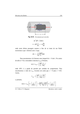 Mecânica dos fluidos
S. C. Zilio e V. S. Bagnato Mecânica, calor e ondas
239
Fig. 12.14 – Escoamento por um tubo.
τπ=∆π rL2Pr2
dr
dv
L2
rP η−=∆=τ
onde nesta última passagem usamos o fato de se tratar de um fluído
newtoriano e que v diminui com r. Logo,
( )rdr
L
P
2
1dv ∆
η
−=
Para encontrarmos v(r) faremos uma integral de r = 0 até r. No centro
do tubo (r = 0) a velocidade é máxima (vmax). Portanto,
v(r) = vmax -
2
r
4
1
L
P
η





 ∆
onde ∆P/L é a queda de pressão por unidade de comprimento. Para
encontrarmos o valor de vmax, levamos em conta que v = 0 para r = D/2.
Assim,
2
max 2
D
4
1
L
Pv 





η





 ∆=
e, portanto,
( ) 










−=
2
max
2/D
r1vrv = ( ) ( ) 










−
η
∆
22
2/D
r1
2
D
4
1
L
P
L
P +∆P P
τ
τ
r
 