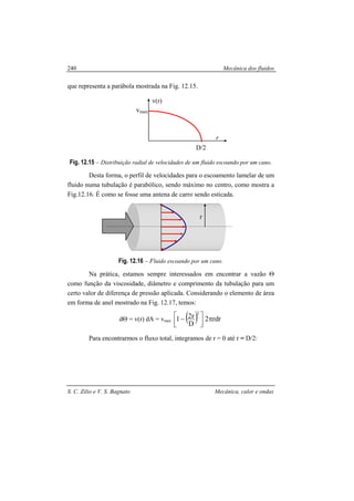 Mecânica dos fluidos
S. C. Zilio e V. S. Bagnato Mecânica, calor e ondas
240
que representa a parábola mostrada na Fig. 12.15.
Fig. 12.15 – Distribuição radial de velocidades de um fluido escoando por um cano.
Desta forma, o perfil de velocidades para o escoamento lamelar de um
fluido numa tubulação é parabólico, sendo máximo no centro, como mostra a
Fig.12.16. É como se fosse uma antena de carro sendo esticada.
Fig. 12.16 – Fluido escoando por um cano.
Na prática, estamos sempre interessados em encontrar a vazão Θ
como função da viscosidade, diâmetro e comprimento da tubulação para um
certo valor de diferença de pressão aplicada. Considerando o elemento de área
em forma de anel mostrado na Fig. 12.17, temos:
dΘ = v(r) dA = vmax ( ) rdr2
D
r21
2
π



 −
Para encontrarmos o fluxo total, integramos de r = 0 até r = D/2:
vmax
r
v(r)
D/2
r
 