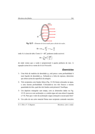 Mecânica dos fluidos
S. C. Zilio e V. S. Bagnato Mecânica, calor e ondas
241
Fig. 12.17 – Elemento de área usado para cálculo da vazão.
2
Av
8
Dv max
2
max =π=Θ
onde A é a área do tubo. Como A = πR2
, podemos ainda escrever:





 ∆
η
π=Θ
L
PR
8
4
de onde vemos que a vazão é proporcional à quarta potência do raio. A
equação acima leva o nome de lei de Poiseuille.
Exercícios
1- Uma bola de madeira de densidade ρm está presa a uma profundidade h
num líquido de densidade ρL. Soltando-se a bola do repouso, determine
que altura acima da superfície ela atingirá.
2- Três recipientes com fundos falsos (Fig. 12.18) foram colocados na água,
a uma mesma profundidade. Colocando-se nos três frascos a mesma
quantidade de óleo, qual dos três fundos cairá primeiro? Justifique.
3- Um depósito retangular sem tampa, com as dimensões dadas na Fig.
12.19, move-se com aceleração a e contém água até uma altura h (quando
a = 0). Para que o valor da aceleração a água começará a escoar para fora?
4- Um cubo de um certo material flutua num recipiente contendo mercúrio
v(r)
dr
 