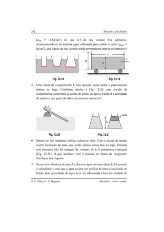 Mecânica dos fluidos
S. C. Zilio e V. S. Bagnato Mecânica, calor e ondas
242
(ρHg = 13.6g/cm3
) tal que 1/4 de seu volume fica submerso.
Acrescentando-se ao sistema água suficiente para cobrir o cubo (ρágua =
lg/cm3
), que fração de seu volume ainda permanecerá imersa no mercúrio?
Fig. 12.18 Fig. 12.19
5- Uma tábua de comprimento L está apoiada numa pedra e parcialmente
imersa na água. Conforme mostra a Fig. 12.20, uma porção de
comprimento a encontra-se acima do ponto de apoio. Sendo d a densidade
da madeira, que parte da tábua encontra-se submersa?
Fig. 12.20 Fig. 12.21
6- Dentro de um recipiente cônico coloca-se leite. Com o passar do tempo
ocorre formação de nata, que sendo menos densa fica no topo. Durante
este processo não há variação de volume, ist é, h permanece constante
(Fig. 12.21). O que acontece com a pressão no fundo do recipiente?
Justifique sua resposta.
7- Numa lata cilíndrica de área A coloca-se água até uma altura h. Determine
a velocidade v com que a água sai por um orifício de área a localizado no
fundo. Que quantidade de água deve ser adicionada à lata por unidade de
nata
h
a
H
h
a
L
 