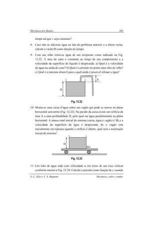 Mecânica dos fluidos
S. C. Zilio e V. S. Bagnato Mecânica, calor e ondas
243
tempo tal que v seja constante?
8- Caso não se adicione água na lata do problema anterior e a altura variar,
calcule a vazão Θ como função do tempo.
9- Com um sifão retira-se água de um recipiente como indicado na Fig.
12.22. A área do cano é constante ao longo de seu comprimento e a
velocidade da superfície do líquido é desprezada. a) Qual é a velocidade
da água na saída do cano? b) Qual é a pressão no ponto mais alto do sifão?
c) Qual é a máxima altura h para a qual ainda é possível sifonar a água?
Fig. 12.22
10- Monta-se uma caixa d’água sobre um vagão que pode se mover no plano
horizontal sem atrito (Fig. 12.23). Na parede da caixa existe um orifício de
área A a uma profundidade H, pelo qual sai água paralelamente ao plano
horizontal. A massa total inicial do sistema (caixa, água e vagão) é M0 e a
velocidade da superfície da água é desprezada. Se o vagão está
inicialmente em repouso quando o orifício é aberto, qual será a aceleração
inicial do sistema?
Fig. 12.23
11- Um tubo de água roda com velocidade ω em torno de um eixo vertical
conforme mostra a Fig. 12.24. Calcule a pressão como função de r, usando
H
H
h
 
