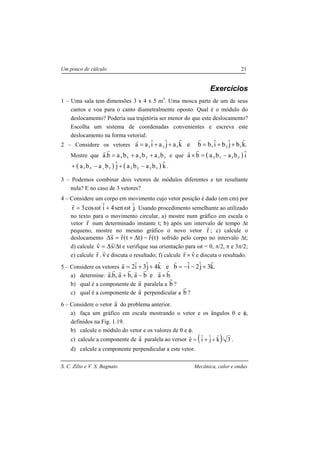 S. C. Zilio e V. S. Bagnato Mecânica, calor e ondas
Um pouco de cálculo 21
Exercícios
1 – Uma sala tem dimensões 3 x 4 x 5 m3
. Uma mosca parte de um de seus
cantos e voa para o canto diametralmente oposto. Qual é o módulo do
deslocamento? Poderia sua trajetória ser menor do que este deslocamento?
Escolha um sistema de coordenadas convenientes e escreva este
deslocamento na forma vetorial.
2 – Considere os vetores .kˆbjˆbiˆbbekˆajˆaiˆaa zyxzyx ++=++=
rr
Mostre que zzyyxx bababab.a ++=
rr
e que ( ) iˆbababa yzzy −=×
rr
( ) ( ) kˆbabajˆbaba xyyxzxz x
−+−+ .
3 – Podemos combinar dois vetores de módulos diferentes e ter resultante
nula? E no caso de 3 vetores?
4 – Considere um corpo em movimento cujo vetor posição é dado (em cm) por
.jˆtsen4iˆtcos3r ω+ω=
r
Usando procedimento semelhante ao utilizado
no texto para o movimento circular, a) mostre num gráfico em escala o
vetor r
r
num determinado instante t; b) após um intervalo de tempo ∆t
pequeno, mostre no mesmo gráfico o novo vetor r
r
; c) calcule o
deslocamento )t(r)tt(rs
rrr
−∆+=∆ sofrido pelo corpo no intervalo ∆t;
d) calcule t/sv ∆∆=
rr
e verifique sua orientação para ωt = 0, π/2, π e 3π/2;
e) calcule v.r
rr
e discuta o resultado; f) calcule vr
rr
× e discuta o resultado.
5 – Considere os vetores .kˆ3jˆ2iˆbekˆ4jˆ3iˆ2a +−−=++=
rr
a) determine: .baeba,ba,b.a
rrrrrrrr
×−+
b) qual é a componente de a
r
paralela a b
r
?
c) qual é a componente de a
r
perpendicular a b
r
?
6 – Considere o vetor a
r
do problema anterior.
a) faça um gráfico em escala mostrando o vetor e os ângulos θ e φ,
definidos na Fig. 1.19.
b) calcule o módulo do vetor e os valores de θ e φ.
c) calcule a componente de a
r
paralela ao versor ( ) 3/kˆjˆiˆeˆ ++= .
d) calcule a componente perpendicular a este vetor.
 