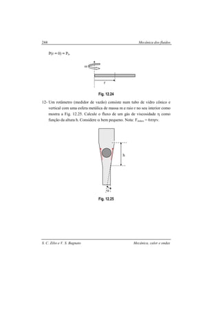 Mecânica dos fluidos
S. C. Zilio e V. S. Bagnato Mecânica, calor e ondas
244
P(r = 0) = P0.
Fig. 12.24
12- Um rotâmetro (medidor de vazão) consiste num tubo de vidro cônico e
vertical com uma esfera metálica de massa m e raio r no seu interior como
mostra a Fig. 12.25. Calcule o fluxo de um gás de viscosidade η como
função da altura h. Considere α bem pequeno. Nota: Fstokes = 6πηrv.
Fig. 12.25
r
ω
h
α
 