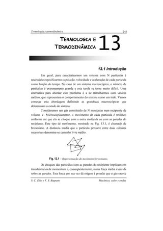Termologia e termodinâmica
S. C. Zilio e V. S. Bagnato Mecânica, calor e ondas
245
13.1 Introdução
Em geral, para caracterizarmos um sistema com N partículas é
necessário especificarmos a posição, velocidade e aceleração de cada partícula
como função do tempo. No caso de um sistema macroscópico, o número de
partículas é extremamente grande e esta tarefa se torna muito difícil. Uma
alternativa para abordar este problema é a de trabalharmos com valores
médios, que representam o comportamento do sistema como um todo. Vamos
começar esta abordagem definindo as grandezas macroscópicas que
determinam o estado do sistema.
Consideremos um gás constituído de N moléculas num recipiente de
volume V. Microscopicamente, o movimento de cada partícula é retilíneo
uniforme até que ela se choque com a outra molécula ou com as paredes do
recipiente. Este tipo de movimento, mostrado na Fig. 13.1, é chamado de
browniano. A distância média que a partícula percorre entre duas colisões
sucessivas denomina-se caminho livre médio.
Fig. 13.1 – Representação do movimento browniano.
Os choques das partículas com as paredes do recipiente implicam em
transferências de momentum e, conseqüentemente, numa força média exercida
sobre as paredes. Esta força por sua vez dá origem à pressão que o gás exerce
13TERMOLOGIA E
TERMODINÂMICA
 