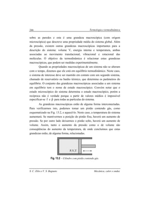 Termologia e termodinâmica
S. C. Zilio e V. S. Bagnato Mecânica, calor e ondas
246
sobre as paredes e esta é uma grandeza macroscópica (com origem
microscópica) que descreve uma propriedade média do sistema global. Além
da pressão, existem outras grandezas macroscópicas importantes para a
descrição do sistema: volume V, energia interna e temperatura, ambas
associadas ao movimento translacional, vibracional e rotacional das
moléculas. O objetivo da termodinâmica é relacionar estas grandezas
macroscópicas, que podem ser medidas experimentalmente.
Quando as propriedades macroscópicas de um sistema não se alteram
com o tempo, dizemos que ele está em equilíbrio termodinâmico. Neste caso,
o sistema de interesse deve ser mantido em contato com um segundo sistema,
chamado de reservatório ou banho térmico, que determina os parâmetros do
equilíbrio. O conjunto das grandezas macroscópicas associadas a um sistema
em equilíbrio tem o nome de estado macroscópico. Convém notar que o
estado microscópico do sistema determina o estado macroscópico, porém a
recíproca não é verdade porque a partir de valores médios é impossível
especificar-se r
r
e p
r
para todas as partículas do sistema.
As grandezas macroscópicas estão de alguma forma interconectadas.
Para verificarmos isto, podemos tomar um pistão contendo gás, como
esquematizado na Fig. 13.2, e aquecê-lo. Neste caso, a temperatura do sistema
aumentará. Se mantivermos a posição do pistão fixa, haverá um aumento de
pressão. Se por outro lado deixarmos o pistão solto, haverá um aumento de
volume. Assim, tanto o aumento da pressão como o de volume são
conseqüências do aumento da temperatura, de onde concluímos que estas
grandezas estão, de alguma forma, relacionadas.
Fig. 13.2 – Cilindro com pistão contendo gás.
P,V,T
 
