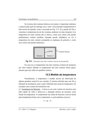 Termologia e termodinâmica
S. C. Zilio e V. S. Bagnato Mecânica, calor e ondas
247
Se tivermos dois sistemas térmicos em contato, é importante sabermos
a maneira pela qual um interage com o outro. Esta interação freqüentemente é
feita através de paredes, como a mostrada na Fig. 13.3. Se a parede for fixa e
variarmos a temperatura de um dos sistemas, podemos ter duas situações: (i) a
temperatura do outro sistema não se altera e, neste caso, temos uma parede
perfeitamente isolante (também chamada parede adiabática) ou (ii) a
temperatura do outro sistema acompanha as mudanças do primeiro e, neste
caso, temos uma parede diatérmica.
Fig. 13.3 – Interação entre dois sistemas através de uma parede.
No caso (ii), as temperaturas dos dois sistemas evoluem até atingirem
um valor comum. Quando as temperaturas dos dois sistemas forem iguais,
dizemos que eles estão em equilíbrio térmico.
13.2 Medida da temperatura
Normalmente, a temperatura é medida através da observação de
alguma grandeza sensível à sua variação. O sistema utilizado para este fim é
chamado de termômetro, para o qual é definida uma escala de temperatura. Os
exemplos mais comuns de termômetro são:
(i) Termômetro de Mercúrio – Coloca-se um certo volume de mercúrio num
tubo capilar de vidro e observa-se a dilatação térmica do mercúrio como
função da temperatura. O comprimento da coluna de mercúrio varia de forma
aproximadamente linear com a temperatura, e assim podemos escrever:
T = aL + b
Sistema 1 Sistema 2
isolante térmicoparede
 