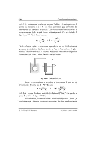 Termologia e termodinâmica
S. C. Zilio e V. S. Bagnato Mecânica, calor e ondas
248
onde T é a temperatura, geralmente em graus Celsius, L é o comprimento da
coluna de mercúrio e a e b são duas constantes que dependem das
temperaturas de referência escolhidas. Convencionalmente são escolhidas as
temperaturas de fusão do gelo (ponto tríplice) como 0 0
C e de ebulição da
água como 100 0
C, de forma a termos:
gV
g
gV
LL
L100
be
LL
100a
−
−=
−
=
(ii) Termômetro a gás – Já neste caso, a pressão de um gás é utilizada como
grandeza termométrica. Conforme mostra a Fig. 13.4, o volume do gás é
mantido constante movendo-se a coluna da direita e a medida da temperatura
está diretamente ligada à leitura da altura h desta coluna.
Fig. 13.4 - Termômetro a gás.
Como veremos adiante, a pressão e a temperatura de um gás são
proporcionais de forma que T = AP + B, com:
gV
g
gV PP
P100
Be
PP
100A
−
−=
−
=
onde Pg é a pressão do gás no ponto tríplice da água (0 0
C) e PV é a pressão no
ponto de ebulição da água (100 0
C ).
Informalmente, utilizamos acima a escala de temperatura Celsius (ou
centígrada), que é bastante comum no nosso dia a dia. Esta escala usa como
h
T
 
