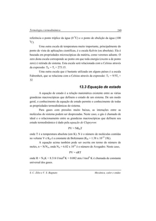 Termologia e termodinâmica
S. C. Zilio e V. S. Bagnato Mecânica, calor e ondas
249
referência o ponto tríplice da água (0 0
C) e o ponto de ebulição da água (100
0
C).
Uma outra escala de temperatura muito importante, principalmente do
ponto de vista de aplicações científicas, é a escala Kelvin (ou absoluta). Ela é
baseada em propriedades microscópicas da matéria, como veremos adiante. O
zero desta escala corresponde ao ponto em que toda energia (exceto a de ponto
zero) é retirada do sistema. Esta escala será relacionada com a Celsius através
da expressão: TK = Tc + 273.15.
Uma outra escala que é bastante utilizada em alguns países é a escala
Fahrenheit, que se relaciona com a Celsius através da expressão: TF = 9/5Tc +
32
13.3 Equação de estado
A equação de estado é a relação matemática existente entre as várias
grandezas macroscópicas que definem o estado de um sistema. De um modo
geral, o conhecimento da equação de estado permite o conhecimento de todas
as propriedades termodinâmicas do sistema.
Para gases com pressões muito baixas, as interações entre as
moléculas do sistema podem ser desprezadas. Neste caso, o gás é chamado de
ideal e o relacionamento entre as grandezas macroscópicas que definem seu
estado termodinâmico é dado pela equação de Clapeyron:
PV = NKBT
onde T é a temperatura absoluta (em K). N é o número de moléculas contidas
no volume V e KB é a constante de Boltzmann (KB = 1.38 x 10-23
J/K).
A equação acima também pode ser escrita em termo do número de
moles, n = N/NA, onde NA = 6.02 x 1023
é o número de Avogadro. Neste caso,
PV = nRT
onde R = NAK = 8.314 J/mol0.
K = 0.082 atm.l/mol0
K é chamada de constante
universal dos gases.
 