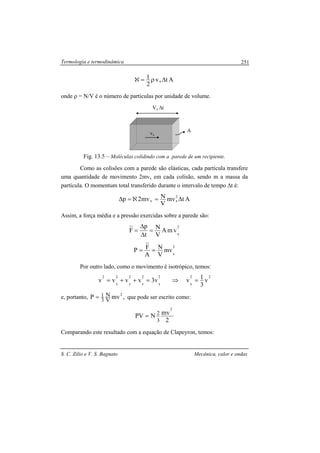 Termologia e termodinâmica
S. C. Zilio e V. S. Bagnato Mecânica, calor e ondas
251
Atv
2
1
x ∆ρ=ℵ
onde ρ = N/V é o número de partículas por unidade de volume.
Fig. 13.5 – Moléculas colidindo com a parede de um recipiente.
Como as colisões com a parede são elásticas, cada partícula transfere
uma quantidade de movimento 2mvx em cada colisão, sendo m a massa da
partícula. O momentum total transferido durante o intervalo de tempo ∆t é:
Atmv
V
Nmv2p 2
xx ∆=ℵ=∆
Assim, a força média e a pressão exercidas sobre a parede são:
2
x
vmA
V
N
t
p
F =
∆
∆
=
2
x
mv
V
N
A
FP ==
Por outro lado, como o movimento é isotrópico, temos:
22
x
2
x
2
z
2
y
2
x
2
v
3
1vv3vvvv =⇒=++=
e, portanto, ,mvP 2
V
N
3
1= que pode ser escrito como:
2
mvNPV
2
3
2
=
Comparando este resultado com a equação de Clapeyron, temos:
A
vx
Vx ∆t
 