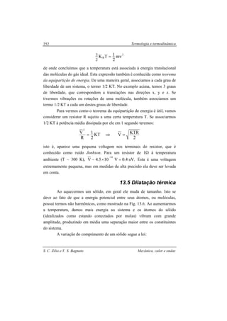 Termologia e termodinâmica
S. C. Zilio e V. S. Bagnato Mecânica, calor e ondas
252
2
B mv
2
1TK
2
3 =
de onde concluímos que a temperatura está associada à energia translacional
das moléculas do gás ideal. Esta expressão também é conhecida como teorema
da equipartição de energia. De uma maneira geral, associamos a cada grau de
liberdade de um sistema, o termo 1/2 KT. No exemplo acima, temos 3 graus
de liberdade, que correspondem a translações nas direções x, y e z. Se
tivermos vibrações ou rotações de uma molécula, também associamos um
termo 1/2 KT a cada um destes graus de liberdade.
Para vermos como o teorema da equipartição de energia é útil, vamos
considerar um resistor R sujeito a uma certa temperatura T. Se associarmos
1/2 KT à potência média dissipada por ele em 1 segundo teremos:
2
KTRVKT
2
1
R
V
2
=⇒=
isto é, aparece uma pequena voltagem nos terminais do resistor, que é
conhecido como ruído Jonhson. Para um resistor de 1Ω à temperatura
ambiente (T ~ 300 K), .nV4.0V105.4~V
10
=×
−
Esta é uma voltagem
extremamente pequena, mas em medidas de alta precisão ela deve ser levada
em conta.
13.5 Dilatação térmica
Ao aquecermos um sólido, em geral ele muda de tamanho. Isto se
deve ao fato de que a energia potencial entre seus átomos, ou moléculas,
possui termos não harmônicos, como mostrado na Fig. 13.6. Ao aumentarmos
a temperatura, damos mais energia ao sistema e os átomos do sólido
(idealizados como estando conectados por molas) vibram com grande
amplitude, produzindo em média uma separação maior entre os constituintes
do sistema.
A variação do comprimento de um sólido segue a lei:
 