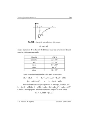 Termologia e termodinâmica
S. C. Zilio e V. S. Bagnato Mecânica, calor e ondas
253
Fig. 13.6 – Energia de interação entre dois átomos.
TLL ∆α=∆
onde α é chamado de coeficiente de dilatação linear e é característico de cada
material, como mostra a tabela.
Material αo
(C-1
)
alumínio 23 x 10-6
aço 11 x 10-6
invar 0.7 x 10-6
vidro 9 x 10-6
pirex 32 x 10-6
Como cada dimensão do sólido varia desta forma, temos:
∆L1 = α L1∆t ⇒ L1 = L10 + α L 10∆T = L 10(1 + α∆T)
L2 = L20 (1 + α∆T) e L3 = L30 (1 + α∆T)
Para calcularmos a dilatação superficial de um corpo, fazemos: A = L1
L2 = L10 (1 + α∆T) L20 (1 + α∆T) = L10 L20 + 2α L10 L20 ∆T + L10 L20 α2
∆T2
.
Como α é muito pequeno, podemos desprezar o tempo α2
e assim temos:
TAT2AA 00
∆β=∆α=∆
r1 r
V(r)
r2
T1
T2
 