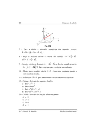 S. C. Zilio e V. S. Bagnato Mecânica, calor e ondas
22 Um pouco de cálculo
Fig. 1.18
7 – Faça a adição e subtração geométrica dos seguintes vetores:
jˆiˆ3bejˆiˆ2a 2
3
2
1
+−=−=
r
.
8 – Faça os produtos escalar e vetorial dos vetores: kˆ3jˆ2iˆa ++=
r
e kˆ2jˆ4iˆ2b +−=
r
.
9 – Encontre a projeção do vetor kˆ3jˆ2iˆa ++=
r
na direção paralela ao versor
( ) .3/kˆ2jˆ2iˆeˆ +−= Faça o mesmo para a projeção perpendicular.
10 – Mostre que o produto vetorial rv
rr
× é um vetor constante quando o
movimento é circular.
11 – Mostre que 0r.v =
rr
para o movimento circular. O que isto significa?
12 – Calcule a derivada das seguintes funções:
a) f(x) = 3x2
+ 1
b) f(x) = senx/x2
c) f(x) = ex
(1+ x2
+ x3
)
d) f(x) = (x2
+ 2)/(x3
+ 3)
13 – Calcule a derivada das funções acima nos pontos:
a) x = 0
b) x = π
c) x = 0
d) x = 1
θ
y
y
z
z
a
r
r
x
x
φ
P
 