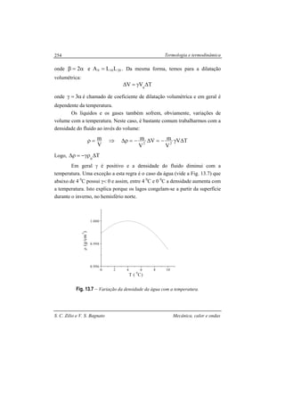 Termologia e termodinâmica
S. C. Zilio e V. S. Bagnato Mecânica, calor e ondas
254
onde 20100 LLAe2 =α=β . Da mesma forma, temos para a dilatação
volumétrica:
TVV 0
∆γ=∆
onde α=γ 3 é chamado de coeficiente de dilatação volumétrica e em geral é
dependente da temperatura.
Os líquidos e os gases também sofrem, obviamente, variações de
volume com a temperatura. Neste caso, é bastante comum trabalharmos com a
densidade do fluido ao invés do volume:
TV
V
mV
V
m
V
m
22
∆γ−=∆−=ρ∆⇒=ρ
Logo, T0
∆γρ−=ρ∆
Em geral γ é positivo e a densidade do fluido diminui com a
temperatura. Uma exceção a esta regra é o caso da água (vide a Fig. 13.7) que
abaixo de 4 0
C possui γ< 0 e assim, entre 4 0
C e 0 0
C a densidade aumenta com
a temperatura. Isto explica porque os lagos congelam-se a partir da superfície
durante o inverno, no hemisfério norte.
Fig. 13.7 – Variação da densidade da água com a temperatura.
0 2 4 6 8 10
0.996
0.998
1.000
ρ(g/cm
3
)
T (
0
C)
 