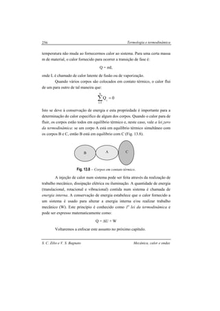 Termologia e termodinâmica
S. C. Zilio e V. S. Bagnato Mecânica, calor e ondas
256
temperatura não muda ao fornecermos calor ao sistema. Para uma certa massa
m de material, o calor fornecido para ocorrer a transição de fase é:
Q = mL
onde L é chamado de calor latente de fusão ou de vaporização.
Quando vários corpos são colocados em contato térmico, o calor flui
de um para outro de tal maneira que:
0Q
N
1i
i
=∑=
Isto se deve á conservação de energia e esta propriedade é importante para a
determinação do calor específico de algum dos corpos. Quando o calor para de
fluir, os corpos estão todos em equilíbrio térmico e, neste caso, vale a lei zero
da termodinâmica: se um corpo A está em equilíbrio térmico simultâneo com
os corpos B e C, então B está em equilíbrio com C (Fig. 13.8).
Fig. 13.8 – Corpos em contato térmico.
A injeção de calor num sistema pode ser feita através da realização de
trabalho mecânico, dissipação elétrica ou iluminação. A quantidade de energia
(translacional, rotacional e vibracional) contida num sistema é chamada de
energia interna. A conservação de energia estabelece que o calor fornecido a
um sistema é usado para alterar a energia interna e/ou realizar trabalho
mecânico (W). Este princípio é conhecido como 1a
lei da termodinâmica e
pode ser expresso matematicamente como:
Q = ∆U + W
Voltaremos a enfocar este assunto no próximo capítulo.
AB C
 