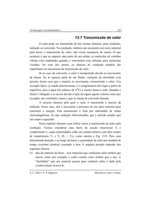 Termologia e termodinâmica
S. C. Zilio e V. S. Bagnato Mecânica, calor e ondas
257
13.7 Transmissão de calor
O calor pode ser transmitido de três formas distintas: pela condução,
radiação ou convexão. Na condução, embora seja necessário um meio material
para haver a transmissão de calor, não existe transporte de massa. O que
acontece é que ao aquecer uma parte de um sólido, as moléculas ali contidas
vibram com amplitudes grandes e transmitem esta vibração para moléculas
vizinhas. No caso dos metais, os elétrons de condução também são
importantes no mecanismo de transmissão de calor.
Já no caso da convexão, o calor é transportado devido ao movimento
de massa. Ao se aquecer parte de um fluido, variações de densidade e/ou
pressão fazem com que a matéria se movimente, transmitindo o calor. Um
exemplo típico, já citado anteriormente, é o congelamento dos lagos a partir da
superfície, pois a água fria (abaixo de 4 0
C) é menos densa e sobe. Quando o
fluido é obrigado a se mover devido à ação de algum agente externo como por
exemplo, um ventilador, temos o que se chama de convexão forçada.
A terceira maneira pela qual o calor é transmitido é através da
radiação. Neste caso, não é necessária a presença de um meio material para
transmitir a energia. Esta transmissão é feita por intermédio de ondas
eletromagnéticas, do tipo radiação infravermelha, que é emitida sempre que
um corpo é aquecido.
Neste capítulo daremos uma ênfase maior à transmissão de calor pela
condução. Vamos considerar uma barra de secção transversal A e
comprimento L, cujas extremidades estão em contato térmico com dois corpos
de temperaturas T1 e T2 (T1 > T2), como mostra a Fig. 13.9. Para uma
determinada posição x ao longo da barra, a quantidade de calor por unidade de
tempo (corrente térmica) cruzando a área A naquela posição depende dos
seguintes fatores:
(i) tipo de material da barra – tem materiais que conduzem calor melhor que
outros, como por exemplo o cobre conduz calor melhor que o aço. A
“facilidade” que um material possui para conduzir calor é dada pela
condutividade térmica K.
 