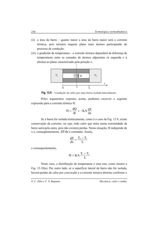 Termologia e termodinâmica
S. C. Zilio e V. S. Bagnato Mecânica, calor e ondas
258
(ii) a área da barra – quanto maior a área da barra maior será a corrente
térmica, pois teremos naquele plano mais átomos participando do
processo de condução.
(iii) o gradiente de temperatura – a corrente térmica dependerá da diferença de
temperaturas entre as camadas de átomos adjacentes (à esquerda e à
direita) ao plano caracterizado pela posição x.
Fig. 13.9 – Condução de calor por uma barra isolada lateralmente.
Pelos argumentos expostos acima, podemos escrever a seguinte
expressão para a corrente térmica H:
dx
dTKA
dt
dQ
H −==
Se a barra for isolada termicamente, como é o caso da Fig. 13.9, existe
conservação da corrente, ou seja, todo calor que entra numa extremidade da
barra sairá pela outra, pois não existem perdas. Nesta situação, H independe de
x e, conseqüentemente, dx/dT é constante. Assim,
L
TT
dx
dT 12 −
=
e consequentemente,
L
TT
KAH 21 −
=
Neste caso, a distribuição de temperatura é uma reta, como mostra a
Fig. 13.10(a). Por outro lado, se a superfície lateral da barra não for isolada,
haverá perdas de calor por convecção e a corrente térmica diminui conforme x
T1 T2
0 L
x
x
H
 