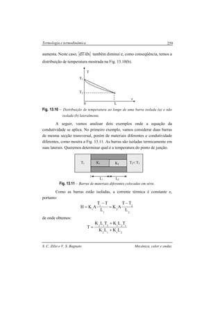 Termologia e termodinâmica
S. C. Zilio e V. S. Bagnato Mecânica, calor e ondas
259
aumenta. Neste caso, dx/dT também diminui e, como conseqüência, temos a
distribuição de temperatura mostrada na Fig. 13.10(b).
Fig. 13.10 – Distribuição de temperatura ao longo de uma barra isolada (a) e não
isolada (b) lateralmente.
A seguir, vamos analisar dois exemplos onde a equação da
condutividade se aplica. No primeiro exemplo, vamos considerar duas barras
de mesma secção transversal, porém de materiais diferentes e condutividade
diferentes, como mostra a Fig. 13.11. As barras são isoladas termicamente em
suas laterais. Queremos determinar qual é a temperatura do ponto de junção.
Fig. 13.11 – Barras de materiais diferentes colocadas em série.
Como as barras estão isoladas, a corrente térmica é constante e,
portanto:
2
2
2
1
1
1 L
TT
AK
L
TT
AKH
−
=
−
=
de onde obtemos:
2112
121212
LKLK
TLKTLK
T
+
+
=
x
0 L
T2
T1
T
L1 L2
T1 T2< T1K2K1K1
 