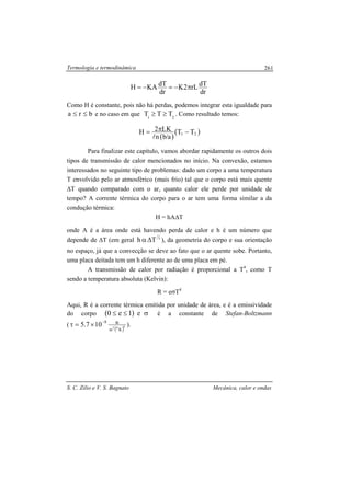 Termologia e termodinâmica
S. C. Zilio e V. S. Bagnato Mecânica, calor e ondas
261
dr
dTrL2K
dr
dTKAH π−=−=
Como H é constante, pois não há perdas, podemos integrar esta igualdade para
bra ≤≤ e no caso em que 21
TTT ≥≥ . Como resultado temos:
( )
( )21 TT
a/bn
LK2H −π=
l
Para finalizar este capítulo, vamos abordar rapidamente os outros dois
tipos de transmissão de calor mencionados no início. Na convexão, estamos
interessados no seguinte tipo de problemas: dado um corpo a uma temperatura
T envolvido pelo ar atmosférico (mais frio) tal que o corpo está mais quente
∆T quando comparado com o ar, quanto calor ele perde por unidade de
tempo? A corrente térmica do corpo para o ar tem uma forma similar a da
condução térmica:
H = hA∆T
onde A é a área onde está havendo perda de calor e h é um número que
depende de ∆T (em geral 4
1
Th ∆α ), da geometria do corpo e sua orientação
no espaço, já que a convecção se deve ao fato que o ar quente sobe. Portanto,
uma placa deitada tem um h diferente ao de uma placa em pé.
A transmissão de calor por radiação é proporcional a T4
, como T
sendo a temperatura absoluta (Kelvin):
R = eσT4
Aqui, R é a corrente térmica emitida por unidade de área, e é a emissividade
do corpo ( ) σ≤≤ e1e0 é a constante de Stefan-Boltzmann
(
( )402
Km
W8
107.5
−
×=τ ).
 