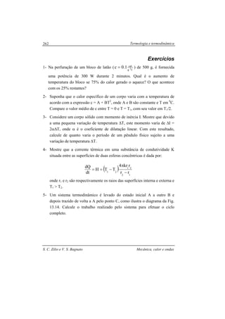 Termologia e termodinâmica
S. C. Zilio e V. S. Bagnato Mecânica, calor e ondas
262
Exercícios
1- Na perfuração de um bloco de latão ( Cg
cal
01.0c = ) de 500 g, é fornecida
uma potência de 300 W durante 2 minutos. Qual é o aumento de
temperatura do bloco se 75% do calor gerado o aquece? O que acontece
com os 25% restantes?
2- Suponha que o calor específico de um corpo varia com a temperatura de
acordo com a expressão c = A + BT2
, onde A e B são constante e T em 0
C.
Compare o valor médio de c entre T = 0 e T = T1, com seu valor em T1/2.
3- Considere um corpo sólido com momento de inércia I. Mostre que devido
a uma pequena variação de temperatura ∆T, este momento varia de ∆I =
2α∆T, onde α é o coeficiente de dilatação linear. Com este resultado,
calcule de quanto varia o período de um pêndulo físico sujeito a uma
variação de temperatura ∆T.
4- Mostre que a corrente térmica em uma substância de condutividade K
situada entre as superfícies de duas esferas concêntricas é dada por:
( )
12
21
21 rr
rkr4
TTH
dt
dQ
−
π
−==
onde r1 e r2 são respectivamente os raios das superfícies interna e externa e
T1 > T2.
5- Um sistema termodinâmico é levado do estado inicial A a outro B e
depois trazido de volta a A pelo ponto C, como ilustra o diagrama da Fig.
13.14. Calcule o trabalho realizado pelo sistema para efetuar o ciclo
completo.
 