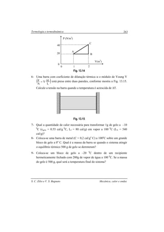 Termologia e termodinâmica
S. C. Zilio e V. S. Bagnato Mecânica, calor e ondas
263
Fig. 13.14
6- Uma barra com coeficiente de dilatação térmica α e módulo de Young Y
( )L
LY
A
F ∆= está presa entre duas paredes, conforme mostra a Fig. 13.15.
Calcule a tensão na barra quando a temperatura é acrescida de ∆T.
Fig. 13.15
7- Qual a quantidade de calor necessária para transformar 1g de gelo a –10
0
C (cgelo = 0.55 cal/g 0
C, Lf = 80 cal/g) em vapor a 100 0
C (LV = 540
cal/g)?
8- Coloca-se uma barra de metal (C = 0,2 cal/go
C) a 100o
C sobre um grande
bloco de gelo a 0o
C. Qual é a massa da barra se quando o sistema atingir
o equilíbrio térmico 500 g de gelo se derreteram?
9- Coloca-se um bloco de gelo a –20 0
C dentro de um recipiente
hermeticamente fechado com 200g de vapor de água a 100 0
C. Se a massa
do gelo é 500 g, qual será a temperatura final do sistema?
P (N/m2
)
V(m3
)
A
B
1 2
C
0
20
40
0
 