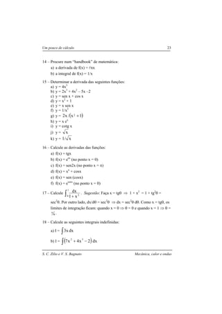 S. C. Zilio e V. S. Bagnato Mecânica, calor e ondas
Um pouco de cálculo 23
14 – Procure num “handbook” de matemática:
a) a derivada de f(x) = lnx
b) a integral de f(x) = 1/x
15 – Determinar a derivada das seguintes funções:
a) y = 4x5
b) y = 2x3
+ 4x2
– 5x –2
c) y = sen x + cos x
d) y = x2
+ 1
e) y = x sen x
f) y = 1/x2
g) y = ( )1x/x2 2 +
h) y = x ex
i) y = cotg x
j) y = x
k) y = x/1
16 – Calcule as derivadas das funções:
a) f(x) = tgx
b) f(x) = eax
(no ponto x = 0)
c) f(x) = sen2x (no ponto x = π)
d) f(x) = xn
+ cosx
e) f(x) = sen (cosx)
f) f(x) = esenx
(no ponto x = 0)
17 – Calcule ∫ +
1
0 2
x1
dx . Sugestão: Faça x = tgθ ⇒ 1 + x2
= 1 + tg2
θ =
sec2
θ. Por outro lado, dx/dθ = sec2
θ ⇒ dx = sec2
θ dθ. Como x = tgθ, os
limites de integração ficam: quando x = 0 ⇒ θ = 0 e quando x = 1 ⇒ θ =
4
π .
18 – Calcule as seguintes integrais indefinidas:
a) I = ∫ dxx3
b) I = ( )∫ −+ dx2x4x7 32
 