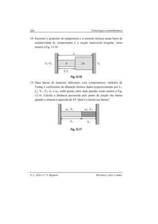 Termologia e termodinâmica
S. C. Zilio e V. S. Bagnato Mecânica, calor e ondas
264
10- Encontre o gradiente de temperatura e a corrente térmica numa barra de
condutividade K, comprimento L e secção transversal irregular, como
mostra a Fig. 13.16.
Fig. 13.16
12- Duas barras de materiais diferentes, com comprimentos, módulos de
Young e coeficientes de dilatação térmica dados respectivamente por L1,
L2, Y1, Y2, α1 e α2, estão presas entre duas paredes como mostra a Fig.
13.14. Calcule a distância percorrida pelo ponto de junção das barras
quando o sistema é aquecido de ∆T. Qual é a tensão nas barras?
Fig. 13.17
L
L/2
A 2A T2T1>T2
L1 L2
α1 , Y1 α2 , Y2
 