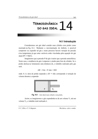 Termodinâmica do gás ideal
S. C. Zilio e V. S. Bagnato Mecânica, calor e ondas
265
14.1 Introdução
Consideremos um gás ideal contido num cilindro com pistão como
mostrado na Fig. 14.1. Mediante a movimentação de êmbolo, é possível
comprimir ou expandir tal gás e neste processo haverá variação de pressão
e/ou temperatura já que estas variáveis estão vinculadas pela equação do gás
ideal (PV = NKT).
Imaginemos que a pressão P do gás é maior que a pressão atmosférica.
Neste caso, a tendência do gás é empurrar o pistão para fora do cilindro. Se o
pistão desloca-se lentamente uma distância dx, o trabalho realizado pelo gás
será:
∆W = Fdx = P Adx = PdV
onde A é a área do pistão expansão e dV = Adx corresponde à variação de
volume durante a expansão.
Fig. 14.1 – Gás ideal num cilindro com pistão.
Assim, se imaginarmos o gás expandindo-se de um volume V1 até um
volume V2, o trabalho total realizado é:
14TERMODINÂMICA
DO GAS IDEAL
P Pa
 