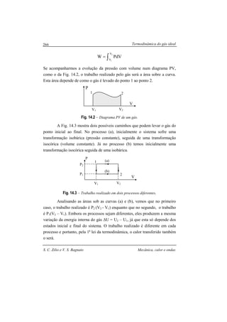 Termodinâmica do gás ideal
S. C. Zilio e V. S. Bagnato Mecânica, calor e ondas
266
V1 V2
P
V
V1 V2
1 2
∫=
2
1
V
V
PdVW
Se acompanharmos a evolução da pressão com volume num diagrama PV,
como o da Fig. 14.2, o trabalho realizado pelo gás será a área sobre a curva.
Esta área depende de como o gás é levado do ponto 1 ao ponto 2.
Fig. 14.2 – Diagrama PV de um gás.
A Fig. 14.3 mostra dois possíveis caminhos que podem levar o gás do
ponto inicial ao final. No processo (a), inicialmente o sistema sofre uma
transformação isobárica (pressão constante), seguida de uma transformação
isocórica (volume constante). Já no processo (b) temos inicialmente uma
transformação isocórica seguida de uma isobárica.
Fig. 14.3 – Trabalho realizado em dois processos diferentes.
Analisando as áreas sob as curvas (a) e (b), vemos que no primeiro
caso, o trabalho realizado é P2 (V2 - V1) enquanto que no segundo, o trabalho
é P1(V2 – V1). Embora os processos sejam diferentes, eles produzem a mesma
variação da energia interna do gás ∆U = U2 – U1, já que esta só depende dos
estados inicial e final do sistema. O trabalho realizado é diferente em cada
processo e portanto, pela 1a
lei da termodinâmica, o calor transferido também
o será.
1
2
P
V
P2
P1
(a)
(b)
 