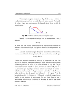Termodinâmica do gás ideal
S. C. Zilio e V. S. Bagnato Mecânica, calor e ondas
267
P
V
1
2
Vamos agora imaginar um processo (Fig. 14.4) no qual o sistema é
conduzido de um estado 1 até um estado 2 através de um caminho A e trazido
de volta a 1 por um outro caminho B, fechando desta forma o ciclo de
transformação.
Fig. 14.4 – Trabalho realizado num ciclo completo do gás.
Durante o ciclo completo, a variação total da energia interna é nula e
portanto
W = Q
de modo que todo o calor absorvido pelo gás foi usado na realização de
trabalho, não contribuindo em nada para a alteração da energia interna do
sistema.
A energia interna de um gás ideal, como já discutimos anteriormente,
provém essencialmente da energia cinética de seus constituintes, de modo que:
TNK
2
3U B=
e assim, nos processos onde não há alteração de temperatura, ∆U = 0. Esta
relação foi verificada experimentalmente por Joule, através de uma expansão
adiabática (sem troca de calor) do gás, como mostrado na Fig. 14.5. Um gás
isolado termicamente expande no vácuo, mudando seu volume de V1 para V1 +
V2, após a remoção da partição mostrada. Embora haja variação de volume, o
trabalho realizado pelo gás é nulo, pois a pressão da interface é nula. Por outro
lado, devido ao fato da parede ser isolante, Q = 0 e pela 1a
lei da
termodinâmica ∆U = 0. Assim, se U = U(T), a não variação da energia interna
implica na não variação da temperatura. De fato, Joule observou que a
temperatura indicada pelo termômetro T acoplado ao sistema não muda
durante o processo.
 
