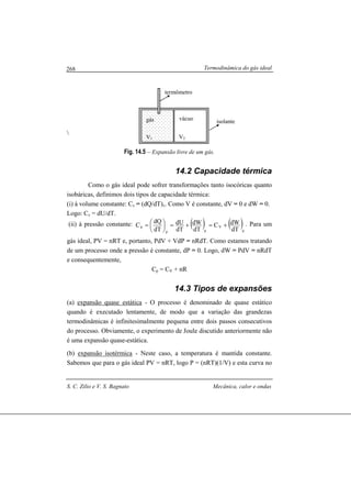Termodinâmica do gás ideal
S. C. Zilio e V. S. Bagnato Mecânica, calor e ondas
268

Fig. 14.5 – Expansão livre de um gás.
14.2 Capacidade térmica
Como o gás ideal pode sofrer transformações tanto isocóricas quanto
isobáricas, definimos dois tipos de capacidade térmica:
(i) à volume constante: Cv = (dQ/dT)v. Como V é constante, dV = 0 e dW = 0.
Logo: Cv = dU/dT.
(ii) à pressão constante: ( ) ( )p
V
pp
p
dT
dWC
dT
dW
dT
dU
dT
dQ
C +=+=




= . Para um
gás ideal, PV = nRT e, portanto, PdV + VdP = nRdT. Como estamos tratando
de um processo onde a pressão é constante, dP = 0. Logo, dW = PdV = nRdT
e consequentemente,
Cp = CV + nR
14.3 Tipos de expansões
(a) expansão quase estática - O processo é denominado de quase estático
quando é executado lentamente, de modo que a variação das grandezas
termodinâmicas é infinitesimalmente pequena entre dois passos consecutivos
do processo. Obviamente, o experimento de Joule discutido anteriormente não
é uma expansão quase-estática.
(b) expansão isotérmica - Neste caso, a temperatura é mantida constante.
Sabemos que para o gás ideal PV = nRT, logo P = (nRT)(1/V) e esta curva no
gás vácuo
V1 V2
termômetro
isolante
 
