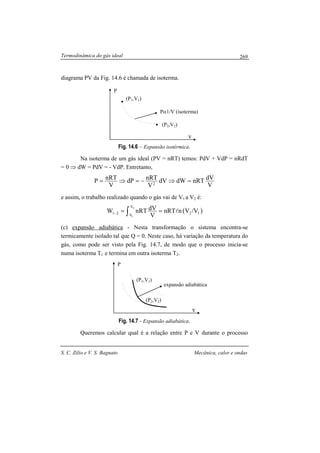 Termodinâmica do gás ideal
S. C. Zilio e V. S. Bagnato Mecânica, calor e ondas
269
diagrama PV da Fig. 14.6 é chamada de isoterma.
Fig. 14.6 – Expansão isotérmica.
Na isoterma de um gás ideal (PV = nRT) temos: PdV + VdP = nRdT
= 0 ⇒ dW = PdV = - VdP. Entretanto,
V
dVnRTdWdV
V
nRTdP
V
nRTP 2
=⇒−=⇒=
e assim, o trabalho realizado quando o gás vai de V1 a V2 é:
( )12
V
V
21 V/VnnRT
V
dVnRTW
2
1
l== ∫−
(c) expansão adiabática - Nesta transformação o sistema encontra-se
termicamente isolado tal que Q = 0. Neste caso, há variação da temperatura do
gás, como pode ser visto pela Fig. 14.7, de modo que o processo inicia-se
numa isoterma T1 e termina em outra isoterma T2.
Fig. 14.7 - Expansão adiabática.
Queremos calcular qual é a relação entre P e V durante o processo
(P2,V2)
(P1,V1)
expansão adiabática
P
v
(P2,V2)
(P1,V1)
Pα1/V (isoterma)
P
v
 